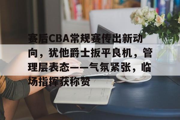 LoL-包含赛后CBA常规赛传出新动向，犹他爵士扳平良机，管理层表态——气氛紧张，临场指挥获称赞的词条